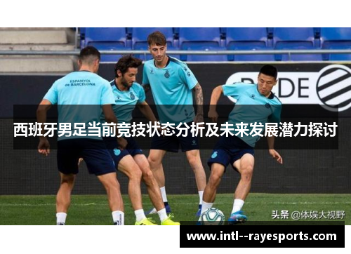 西班牙男足当前竞技状态分析及未来发展潜力探讨 西班牙男足当前竞技状态分析及未来发展潜力探讨