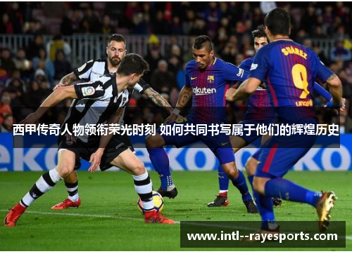 西甲传奇人物领衔荣光时刻 如何共同书写属于他们的辉煌历史