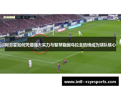 阿劳霍如何凭借强大实力与智慧稳固乌拉圭防线成为球队核心 阿劳霍如何凭借强大实力与智慧稳固乌拉圭防线成为球队核心