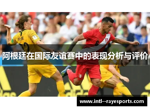 阿根廷在国际友谊赛中的表现分析与评价 阿根廷在国际友谊赛中的表现分析与评价