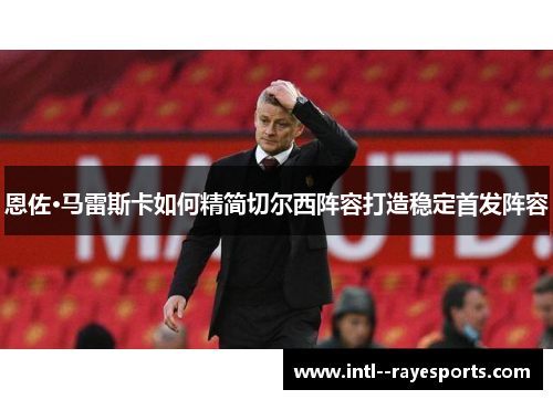 恩佐·马雷斯卡如何精简切尔西阵容打造稳定首发阵容 恩佐·马雷斯卡如何精简切尔西阵容打造稳定首发阵容