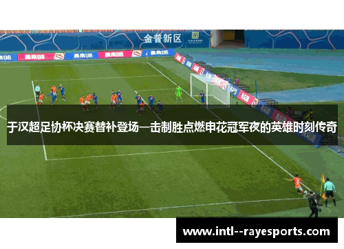 于汉超足协杯决赛替补登场一击制胜点燃申花冠军夜的英雄时刻传奇