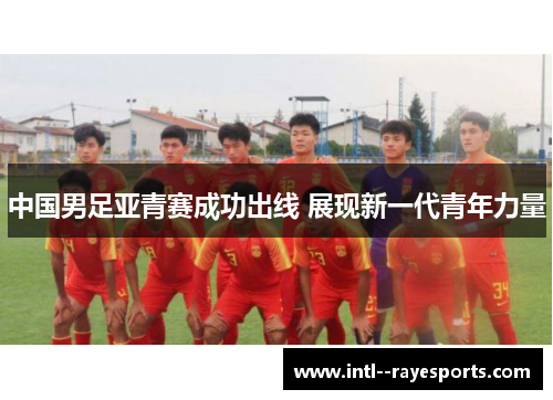 中国男足亚青赛成功出线 展现新一代青年力量 中国男足亚青赛成功出线 展现新一代青年力量