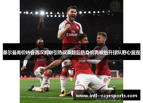 基尔曼高价转会西汉姆联引热议英超后防身价再被抬升球队野心显现 基尔曼高价转会西汉姆联引热议英超后防身价再被抬升球队野心显现