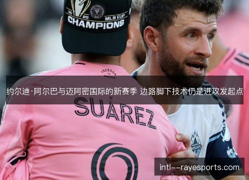 约尔迪·阿尔巴与迈阿密国际的新赛季 边路脚下技术仍是进攻发起点 约尔迪·阿尔巴与迈阿密国际的新赛季 边路脚下技术仍是进攻发起点