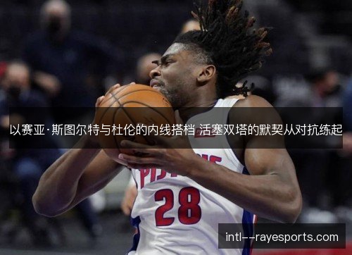 以赛亚·斯图尔特与杜伦的内线搭档 活塞双塔的默契从对抗练起